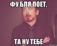 фу бля поет, та ну тебе