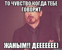 То чувство когда тебе говорит Жаным!! ДЕЕЕЕЕЕЕ)