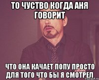 то чуство когда Аня говорит что она качает попу просто для того что бы я смотрел