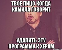 твое лицо когда камила говорит удалить эту программу к херам