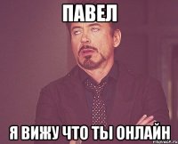 ПАВЕЛ Я ВИЖУ ЧТО ТЫ ОНЛАЙН