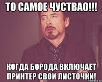 То самое чуствао!!! Когда борода включает принтер свои листочки!