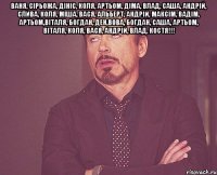 Ваня, Сірьожа, Дініс, Коля, Артьом, Діма, Влад, Саша, Андрій, Слива, Коля, Міша, Вася, Альберт, Андрій, Максім, Вадім, Артьом,Віталя, Богдан, Ден,Вова, Богдан, Саша, Артьом, Віталя, Коля, Вася, Андрій, Влад, Костя!!! 