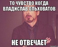 ТО ЧУВСТВО КОГДА ВЛАДИСЛАВ ОЛЬХОВАТОВ НЕ ОТВЕЧАЕТ