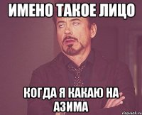имено такое лицо когда я какаю на азима