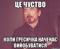 це чуство коли Гресичка наченає вийобуватися
