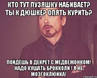 Кто тут пузяшку набивает? Ты к Дюшке? Опять курить? Пойдёшь в декрет с медвежонком! Надо кушать брокколи ! Я не мозгоклюйка!