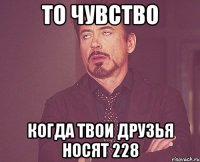 то чувство когда твои друзья носят 228