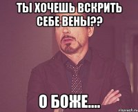 ТЫ ХОЧЕШЬ ВСКРИТЬ СЕБЕ ВЕНЫ?? О БОЖЕ....