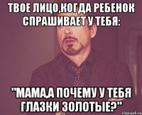 Твое лицо,когда ребенок спрашивает у тебя: "Мама,а почему у тебя глазки золотые?"