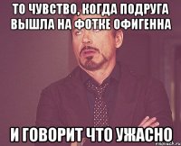 То чувство, когда подруга вышла на фотке офигенна И говорит что ужасно