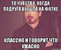 То чувство, когда подруга вышла на фотке Классно И говорит что ужасно