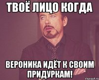 Твоё лицо когда Вероника идёт к своим придуркам!