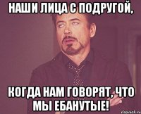 Наши лица с подругой, когда нам говорят, что мы ебанутые!