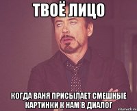 Твоё лицо Когда Ваня присылает смешные картинки к нам в диалог