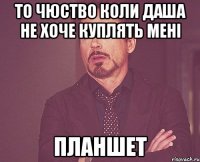 то чюство коли ДАША не хоче куплять мені ПЛАНШЕТ