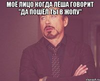 моё лицо когда лёша говорит "Да пошёл ты в жопу" 