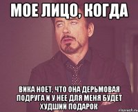 мое лицо, когда Вика ноет, что она дерьмовая подруга и у нее для меня будет худший подарок