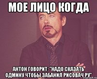 Мое лицо когда Антон говорит: "надо сказать одмину чтобы забанил рисовач ру"