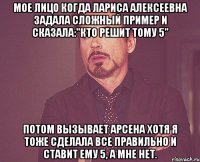 Мое лицо когда Лариса Алексеевна задала сложный пример и сказала:"Кто решит тому 5" Потом вызывает Арсена хотя я тоже сделала все правильно и ставит ему 5, а мне нет.