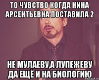 то чувство когда Нина Арсентьевна поставила 2 не Мулаеву,а Лупежеву да ещё и на биологию