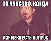 то чувство, когда у Эрмека есть вопрос