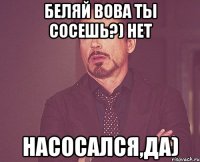 Беляй вова ты сосешь?) Нет Насосался,да)