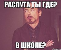 Распута ты где? В школе?