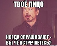 Твоё лицо Когда спрашивают - вы чё встречаетесь?