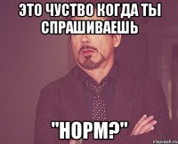 Это чуство когда ты спрашиваешь "Норм?"