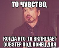 То чувство, когда кто-то включает dubstep под конец дня