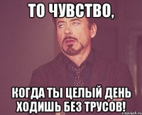 то чувство, когда ты целый день ходишь без трусов!