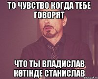 то чувство когда тебе говорят что ты владислав көтінде станислав