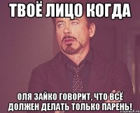 Твоё лицо когда Оля Зайко говорит, что всё должен делать только парень!