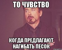 То чувство когда предлагают нагибать песок