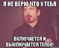 я не верю что у тебя включается и выключается телек!