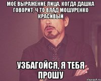 моё выражение лица, когда Дашка говорит, ч то Влад Мошуренко красивый узбагойся, я тебя прошу