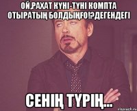 Ой,рахат күні-түні компта отыратың болдыңғо!?дегендегі сенің түрің...