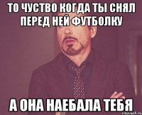 то чуство когда ты снял перед ней футболку а она наебала тебя