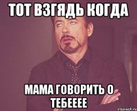 тот взгядь когда мама говорить о тебееее