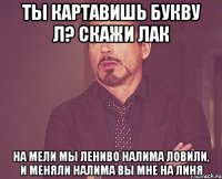 Ты картавишь букву л? Скажи лак На мели мы лениво налима ловили, И меняли налима вы мне на линя