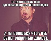 То чувство когда твоя одноклассница просит шоколадку. А ты боишься что у нее будет сахарный диабет.