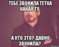 -ТЕБЕ ЗВОНИЛА ТЕТКА КАКАЯ ТО -А КТО ЭТО? ДАВНО ЗВОНИЛА?