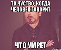 То чуство, когда человек говорит Что умрет