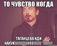 ТО ЧУВСТВО КОГДА ТАГАНЦЕВА ИДИ НАХУЙ))))))))))000))))))**)))))@