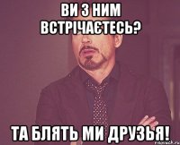 ви з ним встрічаєтесь? Та блять ми друзья!