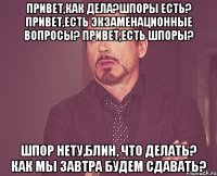 Привет,как дела?шпоры есть? привет,есть экзаменационные вопросы? привет,есть шпоры? шпор нету,блин, что делать? как мы завтра будем сдавать?