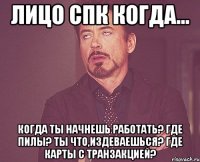 Лицо СПК когда... Когда ты начнешь работать? Где ПИЛы? Ты что,издеваешься? Где карты с транзакцией?