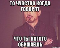 ТО ЧУВСТВО КОГДА ГОВОРЯТ ЧТО ТЫ КОГОТО ОБИЖАЕШЬ