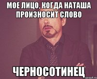 Мое лицо, когда Наташа произносит слово ЧЕРНОСОТИНЕЦ